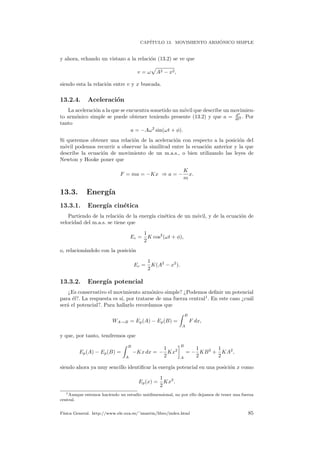 CAP´ITULO 13. MOVIMIENTO ARM ´ONICO SIMPLE
y ahora, echando un vistazo a la relaci´on (13.2) se ve que
v = ω A2 − x2,
siendo esta la relaci´on entre v y x buscada.
13.2.4. Aceleraci´on
La aceleraci´on a la que se encuentra sometido un m´ovil que describe un movimien-
to arm´onico simple se puede obtener teniendo presente (13.2) y que a = dx
dt2 . Por
tanto
a = −Aω2
sin(ωt + φ).
Si queremos obtener una relaci´on de la aceleraci´on con respecto a la posici´on del
m´ovil podemos recurrir a observar la similitud entre la ecuaci´on anterior y la que
describe la ecuaci´on de movimiento de un m.a.s., o bien utilizando las leyes de
Newton y Hooke poner que
F = ma = −Kx ⇒ a = −
K
m
x.
13.3. Energ´ıa
13.3.1. Energ´ıa cin´etica
Partiendo de la relaci´on de la energ´ıa cin´etica de un m´ovil, y de la ecuaci´on de
velocidad del m.a.s. se tiene que
Ec =
1
2
K cos2
(ωt + φ),
o, relacion´andolo con la posici´on
Ec =
1
2
K(A2
− x2
).
13.3.2. Energ´ıa potencial
¿Es conservativo el movimiento arm´onico simple? ¿Podemos deﬁnir un potencial
para ´el?. La respuesta es s´ı, por tratarse de una fuerza central1
. En este caso ¿cu´al
ser´a el potencial?. Para hallarlo recordamos que
WA→B = Ep(A) − Ep(B) =
B
A
F dx,
y que, por tanto, tendremos que
Ep(A) − Ep(B) =
B
A
−Kx dx = −
1
2
Kx2
B
A
= −
1
2
KB2
+
1
2
KA2
,
siendo ahora ya muy sencillo identiﬁcar la energ´ıa potencial en una posici´on x como
Ep(x) =
1
2
Kx2
.
1Aunque estemos haciendo un estudio unidimensional, no por ello dejamos de tener una fuerza
central.
F´ısica General. http://www.ele.uva.es/˜imartin/libro/index.html 85
 