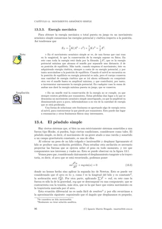 CAP´ITULO 13. MOVIMIENTO ARM ´ONICO SIMPLE
13.3.3. Energ´ıa mec´anica
Para obtener la energ´ıa mec´anica o total puesta en juego en un movimiento
arm´onico simple sumaremos las energ´ıas potencial y cin´etica respecto a la posici´on.
As´ı tendremos que
ET =
1
2
K(A2
− x2
) +
1
2
Kx2
=
1
2
A2
.
En el movimiento arm´onico simple se ve, de una forma que casi rozaNota
en lo magistral, lo que la conservaci´on de la energ´ıa supone en f´ısica. En
este caso toda la energ´ıa est´a dada por la f´ormula 1
2
A2
, que es la energ´ıa
potencial m´axima que alcanza el muelle por separarle una distancia A de
su posici´on de equilibrio. M´as tarde, cuando empieza el movimiento, ´este va
adquiriendo energ´ıa cin´etica, siempre a costa de su energ´ıa potencial, y por
tanto acerc´andose a la posici´on de equilibrio. Cuando el m´ovil se encuentra en
la posici´on de equilibrio su energ´ıa potencial es nula, pero el cuerpo conserva
una cantidad de energ´ıa cin´etica que se ir´a ahora utilizando en comprimir
otra vez el muelle hasta su amplitud m´axima, y que contribuir´a, por tanto,
a incrementar nuevamente la energ´ıa potencial. En cualquier caso la suma de
ambas nos dar´a la energ´ıa m´axima puesta en juego, que se conserva.
◦ En un muelle real la conservaci´on de la energ´ıa no se cumple, ya queAmpliaci´on
siempre existen p´erdidas por rozamiento. Estas p´erdidas dan lugar a lo que se
denomina un movimiento arm´onico simple amortiguado, ya que la amplitud va
disminuyendo poco a poco, inform´andonos a su vez de la cantidad de energ´ıa
que se est´a perdiendo.
Una forma de solucionar este fen´omeno es aportando algo de energ´ıa extra
al m´ovil, para contrarrestar la que pierde por rozamiento. Esto puede dar lugar
a resonancias y otros fen´omenos f´ısicos muy interesantes.
13.4. El p´endulo simple
Hay ciertos sistemas que, si bien no son estrictamente sistemas sometidos a una
fuerza tipo Hooke, si pueden, bajo ciertas condiciones, considerarse como tales. El
p´endulo simple, es decir, el movimiento de un grave atado a una cuerda y sometido
a un campo gravitatorio constante, es uno de ellos.
Al colocar un peso de un hilo colgado e inextensible y desplazar ligeramente el
hilo se produce una oscilaci´on peri´odica. Para estudiar esta oscilaci´on es necesario
proyectar las fuerzas que se ejercen sobre el peso en todo momento, y ver que
componentes nos interesan y cuales no. Esto se puede observar en la ﬁgura 13.1.
Vemos pues que, considerando ´unicamente el desplazamiento tangente a la trayec-
toria, es decir, el arco que se est´a recorriendo, podemos poner
ml
d2
α
dt2
+ mg sin(α) = 0 (13.3)
donde no hemos hecho sino aplicar la segunda ley de Newton. Esto se puede ver
considerando que el arco es lα y, como l es la longitud del hilo y es constante2
,
la aceleraci´on ser´a ld2
α
dt2 . Por otra parte, aplicando F = ma, en este caso la
fuerza es s´olo la de la gravedad, mg que se descompone en una componente, que se
contrarresta con la tensi´on, m´as otra, que es la que hace que exista movimiento en
la trayectoria marcada por el arco.
Esta ecuaci´on diferencial no es nada f´acil de resolver3
y por ello recurrimos a
la aproximaci´on siguiente: suponiendo que el ´angulo que desplazamos es peque˜no,
2Se considera un hilo inextensible.
3Realmente no tiene soluci´on anal´ıtica.
86 (C) Ignacio Mart´ın Bragado. imartin@ele.uva.es
 