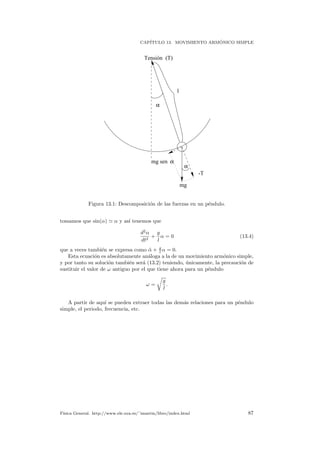 CAP´ITULO 13. MOVIMIENTO ARM ´ONICO SIMPLE
mg
Tensión (T)
-T
α
α
mg sen α
l
Figura 13.1: Descomposici´on de las fuerzas en un p´endulo.
tomamos que sin(α) α y as´ı tenemos que
d2
α
dt2
+
g
l
α = 0 (13.4)
que a veces tambi´en se expresa como ¨α + g
l α = 0.
Esta ecuaci´on es absolutamente an´aloga a la de un movimiento arm´onico simple,
y por tanto su soluci´on tambi´en ser´a (13.2) teniendo, ´unicamente, la precauci´on de
sustituir el valor de ω antiguo por el que tiene ahora para un p´endulo
ω =
g
l
.
A partir de aqu´ı se pueden extraer todas las dem´as relaciones para un p´endulo
simple, el periodo, frecuencia, etc.
F´ısica General. http://www.ele.uva.es/˜imartin/libro/index.html 87
 