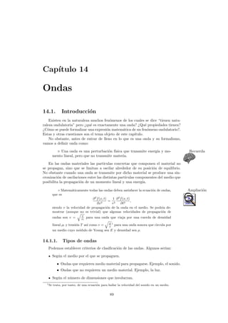 Cap´ıtulo 14
Ondas
14.1. Introducci´on
Existen en la naturaleza muchos fen´omenos de los cuales se dice “tienen natu-
raleza ondulatoria” pero ¿qu´e es exactamente una onda? ¿Qu´e propiedades tienen?
¿C´omo se puede formalizar una expresi´on matem´atica de un fen´omeno ondulatorio?.
Estas y otras cuestiones son el tema objeto de este cap´ıtulo.
No obstante, antes de entrar de lleno en lo que es una onda y su formalismo,
vamos a deﬁnir onda como:
Una onda es una perturbaci´on f´ısica que transmite energ´ıa y mo- Recuerda
mento lineal, pero que no transmite materia.
En las ondas materiales las part´ıculas concretas que componen el material no
se propagan, sino que se limitan a oscilar alrededor de su posici´on de equilibrio.
No obstante cuando una onda se transmite por dicho material se produce una sin-
cronizaci´on de oscilaciones entre las distintas part´ıculas componentes del medio que
posibilita la propagaci´on de un momento lineal y una energ´ıa.
◦ Matem´aticamente todas las ondas deben satisfacer la ecuaci´on de ondas, Ampliaci´on
que es
∂2
f(x, t)
∂x2
=
1
v2
∂2
f(x, t)
∂t2
,
siendo v la velocidad de propagaci´on de la onda en el medio. Se podr´ıa de-
mostrar (aunque no es trivial) que algunas velocidades de propagaci´on de
ondas son v = T
ρl
para una onda que viaja por una cuerda de densidad
lineal ρl y tensi´on T as´ı como v = E
ρ
1
para una onda sonora que circula por
un medio cuyo m´odulo de Young sea E y densidad sea ρ.
14.1.1. Tipos de ondas
Podemos establecer criterios de clasiﬁcaci´on de las ondas. Algunos ser´ıan:
Seg´un el medio por el que se propaguen.
• Ondas que requieren medio material para propagarse. Ejemplo, el sonido.
• Ondas que no requieren un medio material. Ejemplo, la luz.
Seg´un el n´umero de dimensiones que involucran.
1Se trata, por tanto, de una ecuaci´on para hallar la velocidad del sonido en un medio.
89
 