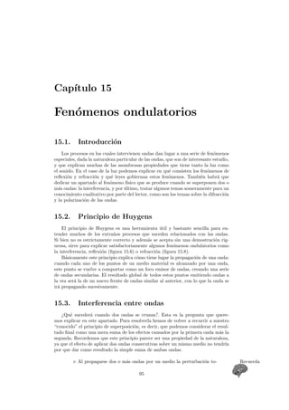 Cap´ıtulo 15
Fen´omenos ondulatorios
15.1. Introducci´on
Los procesos en los cuales intervienen ondas dan lugar a una serie de fen´omenos
especiales, dada la naturaleza particular de las ondas, que son de interesante estudio,
y que explican muchas de las asombrosas propiedades que tiene tanto la luz como
el sonido. En el caso de la luz podemos explicar en qu´e consisten los fen´omenos de
reﬂexi´on y refracci´on y qu´e leyes gobiernan estos fen´omenos. Tambi´en habr´a que
dedicar un apartado al fen´omeno f´ısico que se produce cuando se superponen dos o
m´as ondas: la interferencia, y por ´ultimo, tratar algunos temas someramente para un
conocimiento cualitativo por parte del lector, como son los temas sobre la difracci´on
y la polarizaci´on de las ondas.
15.2. Principio de Huygens
El principio de Huygens es una herramienta ´util y bastante sencilla para en-
tender muchos de los extra˜nos procesos que suceden relacionados con las ondas.
Si bien no es estrictamente correcto y adem´as se acepta sin una demostraci´on rig-
urosa, sirve para explicar satisfactoriamente algunos fen´omenos ondulatorios como
la interferencia, reﬂexi´on (ﬁgura 15.6) o refracci´on (ﬁgura 15.8).
B´asicamente este principio explica c´omo tiene lugar la propagaci´on de una onda:
cuando cada uno de los puntos de un medio material es alcanzado por una onda,
este punto se vuelve a comportar como un foco emisor de ondas, creando una serie
de ondas secundarias. El resultado global de todos estos puntos emitiendo ondas a
la vez ser´a la de un nuevo frente de ondas similar al anterior, con lo que la onda se
ir´a propagando sucesivamente.
15.3. Interferencia entre ondas
¿Qu´e suceder´a cuando dos ondas se cruzan?. Esta es la pregunta que quere-
mos explicar en este apartado. Para resolverla hemos de volver a recurrir a nuestro
“conocido” el principio de superposici´on, es decir, que podemos considerar el resul-
tado ﬁnal como una mera suma de los efectos causados por la primera onda m´as la
segunda. Recordemos que este principio parece ser una propiedad de la naturaleza,
ya que el efecto de aplicar dos ondas consecutivas sobre un mismo medio no tendr´ıa
por que dar como resultado la simple suma de ambas ondas.
Al propagarse dos o m´as ondas por un medio la perturbaci´on to- Recuerda
95
 