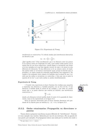 CAP´ITULO 15. FEN ´OMENOS ONDULATORIOS
 
 
 
¡
¡
¡
¢
¢£
£¤
¤
¤¥
¥
¥
¦
¦
¦
¦
¦
¦
¦
¦
¦
¦
¦
¦
§ § § § § § § § § § § § §
§ § § § § § § § § § § § §
§ § § § § § § § § § § § §
§ § § § § § § § § § § § §
¨ ¨ ¨ ¨ ¨ ¨ ¨ ¨ ¨ ¨ ¨ ¨ ¨
¨ ¨ ¨ ¨ ¨ ¨ ¨ ¨ ¨ ¨ ¨ ¨ ¨
¨ ¨ ¨ ¨ ¨ ¨ ¨ ¨ ¨ ¨ ¨ ¨ ¨
¨ ¨ ¨ ¨ ¨ ¨ ¨ ¨ ¨ ¨ ¨ ¨ ¨
© © © © © © © © © © © © ©
© © © © © © © © © © © © ©
© © © © © © © © © © © © ©
© © © © © © © © © © © © ©
© © © © © © © © © © © © ©
© © © © © © © © © © © © ©
© © © © © © © © © © © © ©
            
            
            
            
            
            
            





 
 
 
 
 
 
            
            
            
            
            
            
            
            
            
            
            
            
a
d
d
D
y
α
α
d - d2 1
2
1
Figura 15.4: Experiencia de Young.
interferencia es constructiva. Un c´alculo similar para interferencia destructiva
nos llevar´ıa a que
d2 − d1 = n +
1
2
λ.
¿Qu´e signiﬁca esto?. Pues sencillamente que si la distancia entre los puntos
es un n´umero entero de longitudes de onda, como ambas ondas parten con la
misma fase de sus focos respectivos, cuando llegan se encuentran una frente
a la otra variadas en lo que han logrado recorrer de m´as o de menos en esta
diferencia de distancias. Si esta diferencia es de un n´umero entero de lamb-
das ambas ondas se encuentran exactamente igual, porque la funci´on seno es
peri´odica y se repita cuando ha avanzado espacialmente esta magnitud λ. En
cambio si ha avanzado cierto n´umero de lambdas m´as la mitad de una λ re-
sulta que las ondas se encuentran en contra-fase, o bien que una es justo la
opuesta de la otra1
y por tanto ambas se anulan simult´aneamente.
Experiencia de Young
◦ Consiste esta experiencia en hacer iluminar dos rendijas muy peque˜nas Ampliaci´on
y separadas una distancia a, tambi´en peque˜na, con un foco de luz. A una
distancia d medida desde la mitad de las rendijas, y que debe ser mucho
mayor que a, se puede observar que existir´a un m´aximo, una interferencia
constructiva, si
ay
d
= nλ,
siendo y la distancia vertical medida desde el centro de la pantalla de obser-
vaci´on, como se ha representado en la ﬁgura 15.4.
Ser´ıa un ejercicio interesante para el lector intentar demostrar esto par-
tiendo de la relaci´on para un m´aximo d2 − d1 = nλ y la ﬁgura 15.4.
15.3.2. Ondas estacionarias: Propagaci´on en direcciones o-
puestas
Vamos ahora a proponer una forma un poco diferente de “interferencia”. Tomem-
os como ejemplo una cuerda y ﬁj´emosla por uno de sus extremos. (En un gancho de
una pared, por ejemplo). Si propagamos ahora una onda por la cuerda esta tarde o
1Ya que sin(α + π) = − sin(α).
F´ısica General. http://www.ele.uva.es/˜imartin/libro/index.html 99
 