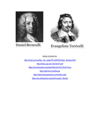 BIOBLIOGRAFIA:
http://ricuti.com.ar/No_me_salen/FLUIDOS/index_fluidos.html
http://www.ugr.es/~jtorres/t7.pdf
https://es.wikipedia.org/wiki/Hidrodin%C3%A1mica
http://definicion.de/fisica/
http://www.fisicapractica.com/index.php
https://es.wikipedia.org/wiki/Caudal_(fluido)
Daniel Bernoulli Evangelista Torricelli
 