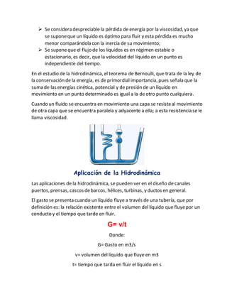  Se considera despreciable la pérdida de energía por la viscosidad, ya que
se suponeque un líquido es óptimo para fluir y esta pérdida es mucho
menor comparándola con la inercia de su movimiento;
 Se suponeque el flujo de los líquidos es en régimen estable o
estacionario, es decir, que la velocidad del líquido en un punto es
independiente del tiempo.
En el estudio de la hidrodinámica, el teorema de Bernoulli, que trata de la ley de
la conservación de la energía, es de primordial importancia, pues señala que la
suma de las energías cinética, potencial y de presión de un líquido en
movimiento en un punto determinado es igual a la de otro punto cualquiera.
Cuando un fluido se encuentra en movimiento una capa se resisteal movimiento
de otra capa que se encuentra paralela y adyacente a ella; a esta resistencia se le
llama viscosidad.
Aplicación de la Hidrodinámica
Las aplicaciones de la hidrodinámica, se pueden ver en el diseño de canales
puertos, prensas, cascos debarcos, hélices, turbinas, y ductos en general.
El gasto se presenta cuando un líquido fluye a través de una tubería, que por
definición es: la relación existente entre el volumen del líquido que fluyepor un
conducto y el tiempo que tarde en fluir.
G= v/t
Donde:
G= Gasto en m3/s
v= volumen del líquido que fluye en m3
t= tiempo que tarda en fluir el líquido en s
 