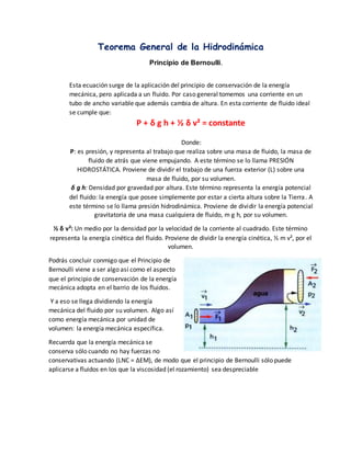Teorema General de la Hidrodinámica
Principio de Bernoulli.
Esta ecuación surge de la aplicación del principio de conservación de la energía
mecánica, pero aplicada a un fluido. Por caso general tomemos una corriente en un
tubo de ancho variable que además cambia de altura. En esta corriente de fluido ideal
se cumple que:
P + δ g h + ½ δ v² = constante
Donde:
P: es presión, y representa al trabajo que realiza sobre una masa de fluido, la masa de
fluido de atrás que viene empujando. A este término se lo llama PRESIÓN
HIDROSTÁTICA. Proviene de dividir el trabajo de una fuerza exterior (L) sobre una
masa de fluido, por su volumen.
δ g h: Densidad por gravedad por altura. Este término representa la energía potencial
del fluido: la energía que posee simplemente por estar a cierta altura sobre la Tierra. A
este término se lo llama presión hidrodinámica. Proviene de dividir la energía potencial
gravitatoria de una masa cualquiera de fluido, m g h, por su volumen.
½ δ v²: Un medio por la densidad por la velocidad de la corriente al cuadrado. Este término
representa la energía cinética del fluido. Proviene de dividir la energía cinética, ½ m v², por el
volumen.
Podrás concluir conmigo que el Principio de
Bernoulli viene a ser algo así como el aspecto
que el principio de conservación de la energía
mecánica adopta en el barrio de los fluidos.
Y a eso se llega dividiendo la energía
mecánica del fluido por su volumen. Algo así
como energía mecánica por unidad de
volumen: la energía mecánica específica.
Recuerda que la energía mecánica se
conserva sólo cuando no hay fuerzas no
conservativas actuando (LNC = ΔEM), de modo que el principio de Bernoulli sólo puede
aplicarse a fluidos en los que la viscosidad (el rozamiento) sea despreciable
 