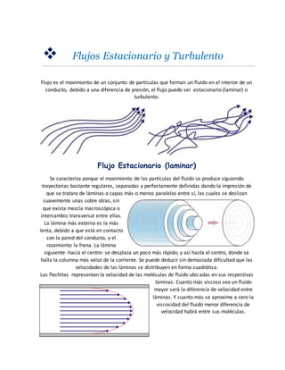  Flujos Estacionario y Turbulento
Flujo es el movimiento de un conjunto de partículas que forman un fluido en el interior de un
conducto, debido a una diferencia de presión, el flujo puede ser estacionario (laminar) o
turbulento.
Flujo Estacionario (laminar)
Se caracteriza porque el movimiento de las partículas del fluido se produce siguiendo
trayectorias bastante regulares, separadas y perfectamente definidas dando la impresión de
que se tratara de láminas o capas más o menos paralelas entre sí, las cuales se deslizan
suavemente unas sobre otras, sin
que exista mezcla macroscópica o
intercambio transversal entre ellas.
La lámina más externa es la más
lenta, debido a que está en contacto
con la pared del conducto, y el
rozamiento la frena. La lámina
siguiente -hacia el centro- se desplaza un poco más rápido; y así hasta el centro, donde se
halla la columna más veloz de la corriente. Se puede deducir sin demasiada dificultad que las
velocidades de las láminas se distribuyen en forma cuadrática.
Las flechitas representan la velocidad de las moléculas de fluido ubicadas en sus respectivas
láminas. Cuanto más viscoso sea un fluido
mayor será la diferencia de velocidad entre
láminas. Y cuanto más se aproxime a cero la
viscosidad del fluido menor diferencia de
velocidad habrá entre sus moléculas.
 