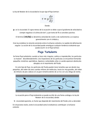 La ley de Newton de la viscosidad es la que rige el flujo laminar:
Donde:
μ : es la viscosidad. El signo menos de la ecuación se debe a que el gradiente de velocidad es
siempre negativo si la dirección de F, y por tanto de τ se considera positivo.
El término (-dv/dy) se denomina velocidad de cizalla o de cizallamiento y se expresa
generalmente con el símbolo γ.
Esta ley establece la relación existente entre el esfuerzo cortante y la rapidez de deformación
angular. La acción de la viscosidad puede amortiguar cualquier tendencia turbulenta que
pueda ocurrir en el flujo laminar.
Flujo Turbulento
Se llama flujo turbulento cuando se hace más irregular, caótico e impredecible, las partículas
se mueven desordenadamente y las trayectorias de las partículas se encuentran formando
pequeños remolinos aperiódicos. Aparece a velocidades altas o cuando aparecen obstáculos
abruptos en el movimiento del fluido.
En este tipo de flujo, las partículas del fluido pueden tener tamaños que van desde muy
pequeñas, del orden de unos cuantos millares de moléculas, hasta las muy grandes, del orden
de millares de pies cúbicos en un gran remolino dentro de un río o en una ráfaga de viento.
La ecuación para el flujo turbulento se puede escribir de una forma análoga a la ley de
Newton de la viscosidad, donde:
h : viscosidad aparente, es factor que depende del movimiento del fluido y de su densidad.
En situaciones reales, tanto la viscosidad como la turbulencia contribuyen al esfuerzo
cortante:
 