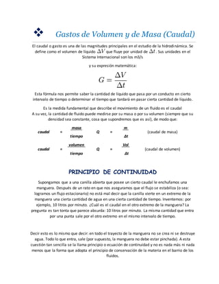  Gastos de Volumen y de Masa (Caudal)
El caudal o gasto es una de las magnitudes principales en el estudio de la hidrodinámica. Se
define como el volumen de líquido que fluye por unidad de . Sus unidades en el
Sistema Internacional son los m3/s
y su expresión matemática:
Esta fórmula nos permite saber la cantidad de líquido que pasa por un conducto en cierto
intervalo de tiempo o determinar el tiempo que tardará en pasar cierta cantidad de líquido.
Es la medida fundamental que describe el movimiento de un fluido es el caudal
A su vez, la cantidad de fluido puede medirse por su masa o por su volumen (siempre que su
densidad sea constante, cosa que supondremos que es así), de modo que:
caudal =
masa
Q =
m
(caudal de masa)
tiempo Δt
caudal =
volumen
Q =
Vol
(caudal de volumen)
tiempo Δt
PRINCIPIO DE CONTINUIDAD
Supongamos que a una canilla abierta que posee un cierto caudal le enchufamos una
manguera. Después de un rato en que nos aseguramos que el flujo se estabiliza (o sea:
logramos un flujo estacionario) no está mal decir que la canilla vierte en un extremo de la
manguera una cierta cantidad de agua en una cierta cantidad de tiempo. Inventemos: por
ejemplo, 10 litros por minuto. ¿Cuál es el caudal en el otro extremo de la manguera? La
pregunta es tan tonta que parece absurda: 10 litros por minuto. La misma cantidad que entra
por una punta sale por el otro extremo en el mismo intervalo de tiempo.
Decir esto es lo mismo que decir: en todo el trayecto de la manguera no se crea ni se destruye
agua. Todo lo que entra, sale (por supuesto, la manguera no debe estar pinchada). A esta
cuestión tan sencilla se la llama principio o ecuación de continuidad y no es nada más ni nada
menos que la forma que adopta el principio de conservación de la materia en el barrio de los
fluidos.
 