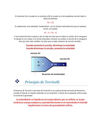 Si llamamos Q1 al caudal en un extremo y Q2 al caudal en el otro podemos resumir todo lo
dicho escribiendo:
Q1 = Q2
Si combinamos esta obviedad -fundamental- con la relación velocidad-área que te expliqué
recién, nos queda:
A1 . v1 = A2 . v2
Y esta expresión tiene sorpresa: por un lado nos dice que en todas las partes de la manguera
el líquido se va a mover a la misma velocidad, mientras no cambie la sección de la manguera
Pero por otro lado, también nos dice que en todo conducto de sección variable...
Cuando aumenta la sección, disminuye la velocidad
Cuando disminuye la sección, aumenta la velocidad
 Principio de Torricelli
El teorema de Torricelli o principio de Torricelli es una aplicación del principio de Bernoulli y
estudia el flujo de un líquido contenido en un recipiente, a través de un pequeño orificio, bajo
la acción de la gravedad.
La velocidad de un líquido en una vasija abierta, por un orificio, es la que
tendríaun cuerpocualquiera, cayendolibremente enel vacíodesde el nivel del
líquido hasta el centro de gravedad del orificio.
 