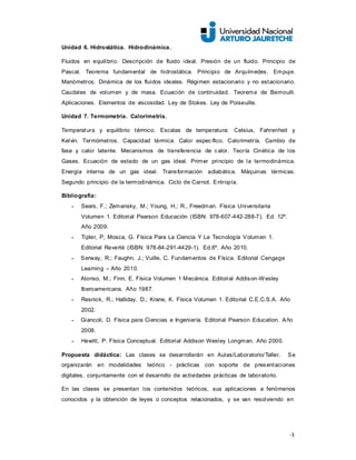 -3
Unidad 6. Hidrostática. Hidrodinámica.
Fluidos en equilibrio. Descripción de fluido ideal. Presión de un fluido. Principio de
Pascal. Teorema fundamental de hidrostática. Principio de Arquímedes. Empuje.
Manómetros. Dinámica de los fluidos ideales. Régimen estacionario y no estacionario.
Caudales de volumen y de masa. Ecuación de continuidad. Teorema de Bernoulli.
Aplicaciones. Elementos de viscosidad. Ley de Stokes. Ley de Poiseuille.
Unidad 7. Termometría. Calorimetría.
Temperatura y equilibrio térmico. Escalas de temperatura: Celsius, Fahrenheit y
Kelvin. Termómetros. Capacidad térmica. Calor específico. Calorimetría. Cambio de
fase y calor latente. Mecanismos de transferencia de calor. Teoría Cinética de los
Gases. Ecuación de estado de un gas ideal. Primer principio de la termodinámica.
Energía interna de un gas ideal. Transformación adiabática. Máquinas térmicas.
Segundo principio de la termodinámica. Ciclo de Carnot. Entropía.
Bibliografía:
- Sears, F.; Zemansky, M.; Young, H.; R., Freedman. Física Universitaria
Volumen 1. Editorial Pearson Educación (ISBN: 978-607-442-288-7). Ed. 12º.
Año 2009.
- Tipler, P; Mosca, G. Física Para La Ciencia Y La Tecnología Volumen 1.
Editorial Reverté (ISBN: 978-84-291-4429-1). Ed.6º. Año 2010.
- Serway, R.; Faughn, J.; Vuille, C. Fundamentos de Física. Editorial Cengage
Learning – Año 2010.
- Alonso, M.; Finn, E. Física Volumen 1 Mecánica. Editorial Addison-Wesley
Iberoamericana. Año 1987.
- Resnick, R.; Halliday, D.; Krane, K. Física Volumen 1. Editorial C.E.C.S.A. Año
2002.
- Giancoli, D. Física para Ciencias e Ingeniería. Editorial Pearson Education. Año
2008.
- Hewitt, P. Física Conceptual. Editorial Addison Wesley Longman. Año 2000.
Propuesta didáctica: Las clases se desarrollarán en Aulas/Laboratorio/Taller. Se
organizarán en modalidades teórico - prácticas con soporte de presentaciones
digitales, conjuntamente con el desarrollo de actividades prácticas de laboratorio.
En las clases se presentan los contenidos teóricos, sus aplicaciones a fenómenos
conocidos y la obtención de leyes o conceptos relacionados, y se van resolviendo en
 