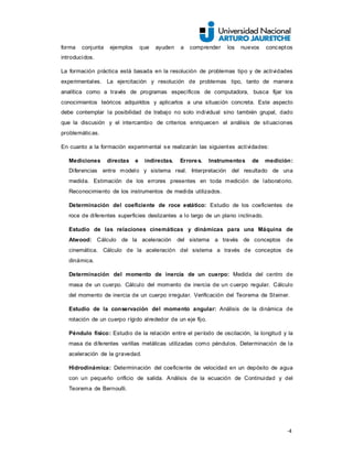 -4
forma conjunta ejemplos que ayuden a comprender los nuevos conceptos
introducidos.
La formación práctica está basada en la resolución de problemas tipo y de actividades
experimentales. La ejercitación y resolución de problemas tipo, tanto de manera
analítica como a través de programas específicos de computadora, busca fijar los
conocimientos teóricos adquiridos y aplicarlos a una situación concreta. Este aspecto
debe contemplar la posibilidad de trabajo no solo individual sino también grupal, dado
que la discusión y el intercambio de criterios enriquecen el análisis de situaciones
problemáticas.
En cuanto a la formación experimental se realizarán las siguientes actividades:
Mediciones directas e indirectas. Errores. Instrumentos de medición:
Diferencias entre modelo y sistema real. Interpretación del resultado de una
medida. Estimación de los errores presentes en toda medición de laboratorio.
Reconocimiento de los instrumentos de medida utilizados.
Determinación del coeficiente de roce estático: Estudio de los coeficientes de
roce de diferentes superficies deslizantes a lo largo de un plano inclinado.
Estudio de las relaciones cinemáticas y dinámicas para una Máquina de
Atwood: Cálculo de la aceleración del sistema a través de conceptos de
cinemática. Cálculo de la aceleración del sistema a través de conceptos de
dinámica.
Determinación del momento de inercia de un cuerpo: Medida del centro de
masa de un cuerpo. Cálculo del momento de inercia de un cuerpo regular. Cálculo
del momento de inercia de un cuerpo irregular. Verificación del Teorema de Steiner.
Estudio de la conservación del momento angular: Análisis de la dinámica de
rotación de un cuerpo rígido alrededor de un eje fijo.
Péndulo físico: Estudio de la relación entre el período de oscilación, la longitud y la
masa de diferentes varillas metálicas utilizadas como péndulos. Determinación de la
aceleración de la gravedad.
Hidrodinámica: Determinación del coeficiente de velocidad en un depósito de agua
con un pequeño orificio de salida. Análisis de la ecuación de Continuidad y del
Teorema de Bernoulli.
 