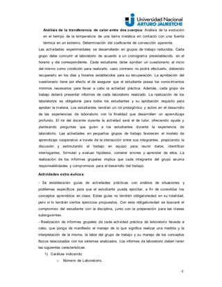 -5
Análisis de la transferencia de calor entre dos cuerpos: Análisis de la evolución
en el tiempo de la temperatura de una barra metálica en contacto con una fuente
térmica en un extremo. Determinación del coeficiente de convección aparente.
Las actividades experimentales se desarrollarán en grupos de trabajo reducidos. Cada
grupo debe concurrir al laboratorio de acuerdo a un cronograma preestablecido, en el
horario y día correspondiente. Cada estudiante debe aprobar un cuestionario al inicio
del mismo como condición para realizarlo, caso contrario no podrá efectuarlo, debiendo
recuperarlo en los días y horarios establecidos para su recuperación. La aprobación del
cuestionario tiene por efecto el de asegurar que el estudiante posea los conocimientos
mínimos necesarios para llevar a cabo la actividad práctica. Además, cada grupo de
trabajo deberá presentar informes de cada laboratorio realizado. La realización de los
laboratorios es obligatoria para todos los estudiantes y su aprobación requisito para
aprobar la materia. Los estudiantes tendrán un rol protagónico y activo en el desarrollo
de las experiencias de laboratorio con la finalidad que desarrollen un aprendizaje
profundo. El rol del docente durante la actividad será el de tutor, ofreciendo ayuda y
planteando preguntas que guíen a los estudiantes durante la experiencia de
laboratorio. Las actividades en pequeños grupos de trabajo favorecen el modelo de
aprendizaje cooperativo a través de la interacción entre sus integrantes, propiciando la
discusión y estimulando el trabajo en equipo para reunir datos, identificar
interrogantes, formular y evaluar hipótesis, cometer errores y aprender de ellos. La
realización de los informes grupales implica que cada integrante del grupo asuma
responsabilidades y compromisos para el desarrollo del trabajo.
Actividades extra-áulicas:
- Se establecerán guías de actividades prácticas con análisis de situaciones y
problemas específicos para que el estudiante pueda ejercitar, a fin de consolidar los
conceptos aprendidos en clase. Estas guías no tendrán obligatoriedad en su totalidad,
pero sí lo tendrán ciertos ejercicios propuestos. Con esta obligatoriedad se buscará el
compromiso del estudiante con la disciplina, junto con la preparación para las clases
subsiguientes.
- Realización de informes grupales de cada actividad práctica de laboratorio llevada a
cabo, que ponga de manifiesto el manejo de lo que significa realizar una medida y la
interpretación de la misma, la labor del grupo de trabajo y su manejo de los conceptos
físicos relacionados con los sistemas analizados. Los informes de laboratorio deben tener
las siguientes características:
1) Carátula indicando:
o Número de Laboratorio.
 
