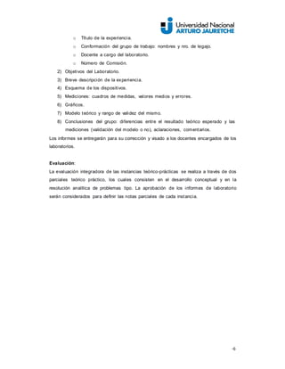 -6
o Título de la experiencia.
o Conformación del grupo de trabajo: nombres y nro. de legajo.
o Docente a cargo del laboratorio.
o Número de Comisión.
2) Objetivos del Laboratorio.
3) Breve descripción de la experiencia.
4) Esquema de los dispositivos.
5) Mediciones: cuadros de medidas, valores medios y errores.
6) Gráficos.
7) Modelo teórico y rango de validez del mismo.
8) Conclusiones del grupo: diferencias entre el resultado teórico esperado y las
mediciones (validación del modelo o no), aclaraciones, comentarios.
Los informes se entregarán para su corrección y visado a los docentes encargados de los
laboratorios.
Evaluación:
La evaluación integradora de las instancias teórico-prácticas se realiza a través de dos
parciales teórico práctico, los cuales consisten en el desarrollo conceptual y en la
resolución analítica de problemas tipo. La aprobación de los informes de laboratorio
serán considerados para definir las notas parciales de cada instancia.
 