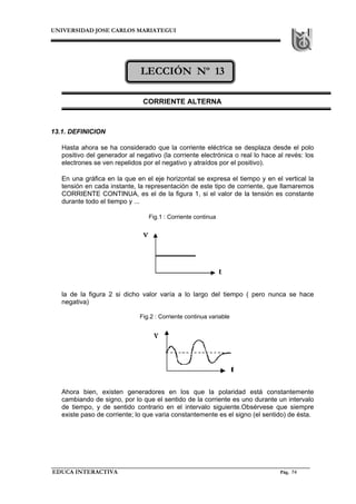 UNIVERSIDAD JOSE CARLOS MARIATEGUI




                              LECCIÓN Nº 13

                               CORRIENTE ALTERNA



13.1. DEFINICION

   Hasta ahora se ha considerado que la corriente eléctrica se desplaza desde el polo
   positivo del generador al negativo (la corriente electrónica o real lo hace al revés: los
   electrones se ven repelidos por el negativo y atraídos por el positivo).

   En una gráfica en la que en el eje horizontal se expresa el tiempo y en el vertical la
   tensión en cada instante, la representación de este tipo de corriente, que llamaremos
   CORRIENTE CONTINUA, es el de la figura 1, si el valor de la tensión es constante
   durante todo el tiempo y ...

                                 Fig.1 : Corriente continua




   la de la figura 2 si dicho valor varía a lo largo del tiempo ( pero nunca se hace
   negativa)

                              Fig.2 : Corriente continua variable




   Ahora bien, existen generadores en los que la polaridad está constantemente
   cambiando de signo, por lo que el sentido de la corriente es uno durante un intervalo
   de tiempo, y de sentido contrario en el intervalo siguiente.Obsérvese que siempre
   existe paso de corriente; lo que varia constantemente es el signo (el sentido) de ésta.




EDUCA INTERACTIVA                                                               Pág. 74
 