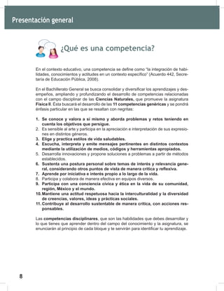 8
10
¿Qué es una competencia?
En el contexto educativo, una competencia se define como “la integración de habi-
lidades, conocimientos y actitudes en un contexto específico” (Acuerdo 442, Secre-
taría de Educación Pública, 2008).
En el Bachillerato General se busca consolidar y diversificar los aprendizajes y des-
empeños, ampliando y profundizando el desarrollo de competencias relacionadas
con el campo disciplinar de las Ciencias Naturales, que promueve la asignatura
Física II. Ésta buscará el desarrollo de las 11 competencias genéricas y se pondrá
énfasis particular en las que se resaltan con negritas:
1. Se conoce y valora a sí mismo y aborda problemas y retos teniendo en
cuenta los objetivos que persigue.
2. Es sensible al arte y participa en la apreciación e interpretación de sus expresio-
nes en distintos géneros.
3. Elige y practica estilos de vida saludables.
4. Escucha, interpreta y emite mensajes pertinentes en distintos contextos
mediante la utilización de medios, códigos y herramientas apropiados.
5. Desarrolla innovaciones y propone soluciones a problemas a partir de métodos
establecidos.
6. Sustenta una postura personal sobre temas de interés y relevancia gene-
ral, considerando otros puntos de vista de manera crítica y reflexiva.
7. Aprende por iniciativa e interés propio a lo largo de la vida.
8. Participa y colabora de manera efectiva en equipos diversos.
9. Participa con una conciencia cívica y ética en la vida de su comunidad,
región, México y el mundo.
10.Mantiene una actitud respetuosa hacia la interculturalidad y la diversidad
de creencias, valores, ideas y prácticas sociales.
11. Contribuye al desarrollo sustentable de manera crítica, con acciones res-
ponsables.
Las competencias disciplinares, que son las habilidades que debes desarrollar y
lo que tienes que aprender dentro del campo del conocimiento y la asignatura, se
enunciarán al principio de cada bloque y te servirán para identificar tu aprendizaje.
Presentación general
 