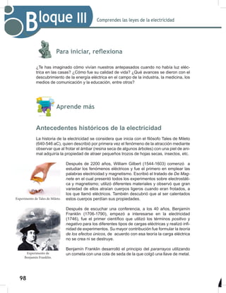 98
100
Comprendes las leyes de la electricidad
Bloque III
Para iniciar, reflexiona
¿Te has imaginado cómo vivían nuestros antepasados cuando no había luz eléc-
trica en las casas? ¿Cómo fue su calidad de vida? ¿Qué avances se dieron con el
descubrimiento de la energía eléctrica en el campo de la industria, la medicina, los
medios de comunicación y la educación, entre otros?
Aprende más
Antecedentes históricos de la electricidad
La historia de la electricidad se considera que inicia con el filósofo Tales de Mileto
(640-546 aC), quien describió por primera vez el fenómeno de la atracción mediante
observar que al frotar el ámbar (resina seca de algunos árboles) con una piel de ani-
mal adquiría la propiedad de atraer pequeños trozos de hojas secas, insectos, etc.
Después de 2200 años, William Gilbert (1544-1603) comenzó a
estudiar los fenómenos eléctricos y fue el primero en emplear las
palabras electricidad y magnetismo. Escribió el tratado de	De	Mag-
nete en el cual presentó todos los experimentos sobre electrostáti-
ca y magnetismo; utilizó diferentes materiales y observó que gran
variedad de ellos atraían cuerpos ligeros cuando eran frotados, a
los que llamó eléctricos. También descubrió que al ser calentados
estos cuerpos perdían sus propiedades.
Después de escuchar una conferencia, a los 40 años, Benjamín
Franklin (1706-1790), empezó a interesarse en la electricidad
(1746), fue el primer científico que utilizó los términos positivo y
negativo para los diferentes tipos de cargas eléctricas y realizó infi-
nidad de experimentos.	Su mayor contribución fue formular la teoría	
de	los	efectos	únicos, de acuerdo con esa teoría la carga eléctrica
no se crea ni se destruye.
Benjamín Franklin desarrolló el principio del pararrayos utilizando
un cometa con una cola de seda de la que colgó una llave de metal.
Experimento de Tales de Mileto.
Experimento de
Benjamín Franklin.
 
