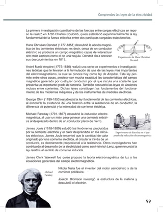 99
Comprendes las leyes de la electricidad
101
La primera investigación cuantitativa de las fuerzas entre cargas eléctricas en repo-
so la realizó en 1785 Charles Coulomb, quien estableció experimentalmente la ley
fundamental de la fuerza eléctrica entre dos partículas cargadas estacionarias.
Hans Christian Oersted (1777-1851) descubrió la acción magné-
tica de las corrientes eléctricas; es decir, cerca de un conductor
eléctrico se producía un campo magnético capaz de interactuar
con otros campos como el de una brújula. Oersted dio a conocer
sus descubrimientos en 1819.
André Marie Ampère (1775-1836) realizó una serie de experimentos e investigacio-
nes teóricas que le llevaron a la formulación de una de las leyes más importantes
del electromagnetismo, la cual se conoce hoy como ley	de	Ampére. Esta ley per-
mite entre otras cosas, predecir con mucha exactitud las características del campo
magnético generado por cualquier conductor por el que circula una corriente que
presenta un importante grado de simetría. También descubrió las leyes de acciones
mutuas entre corrientes. Dichas leyes constituyen los fundamentos del funciona-
miento de las modernas máquinas y de los instrumentos de medidas eléctricas.
George Ohm (1789-1853) estableció la ley	fundamental	de	las	corrientes	eléctricas,
al encontrar la existencia de una relación entre la resistencia de un conductor, la
diferencia de potencial y la intensidad de corriente eléctrica.
Michael Faraday (1791-1867) descubrió la inducción	electro-
magnética, al usar un imán para generar una corriente eléctri-
ca al desplazarlo dentro de un conductor plano de hierro.
James Joule (1818-1889) estudió los fenómenos producidos
por la corriente eléctrica y el calor desprendido en los circui-
tos eléctricos. James Joule encontró que la cantidad de calor
originado por una corriente eléctrica, al circular a través de un
conductor, es directamente proporcional a la resistencia. Otros investigadores han
contribuido al desarrollo de la electricidad como son Heinrich Lenz, quien enunció la
ley	relativa	al	sentido	de	corriente	inducida.
James Clerk Waxwell fue quien propuso la teoría electromagnética de luz y las
ecuaciones generales del campo electromagnético.
Nikola Tesla fue el inventor del motor	asincrónico y de la
corriente	polifásica.
Joseph Thomson investigó la estructura de la materia y
descubrió el electrón.
Experimento de Hans Christian
Oersted.
Experimento de Faraday en el que
prueba la inducción electromagnética
Michael
Faraday
 