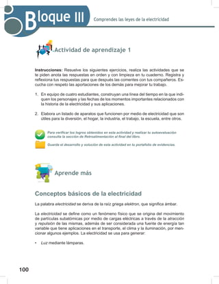 100
102
Comprendes las leyes de la electricidad
Bloque III
Actividad de aprendizaje 1
Instrucciones: Resuelve los siguientes ejercicios, realiza las actividades que se
te piden anota las respuestas en orden y con limpieza en tu cuaderno. Registra y
reflexiona tus respuestas para que después las comentes con tus compañeros. Es-
cucha con respeto las aportaciones de los demás para mejorar tu trabajo.
1. En equipo de cuatro estudiantes, construyan una línea del tiempo en la que indi-
quen los personajes y las fechas de los momentos importantes relacionados con
la historia de la electricidad y sus aplicaciones.
2. Elabora un listado de aparatos que funcionen por medio de electricidad que son
útiles para la diversión, el hogar, la industria, el trabajo, la escuela, entre otros.
Para verificar los logros obtenidos en esta actividad y realizar tu autoevaluación
consulta la sección de Retroalimentación al final del libro.
Guarda el desarrollo y solución de esta actividad en tu portafolio de evidencias.
Aprende más
Conceptos básicos de la electricidad
La palabra electricidad se deriva de la raíz griega elektron, que significa ámbar.
La electricidad se define como un fenómeno físico que se origina del movimiento
de partículas subatómicas por medio de cargas eléctricas a través de la atracción
y repulsión de las mismas, además de ser considerada una fuente de energía tan
variable que tiene aplicaciones en el transporte, el clima y la iluminación, por men-
cionar algunos ejemplos. La electricidad se usa para generar:
• Luz mediante lámparas.
 