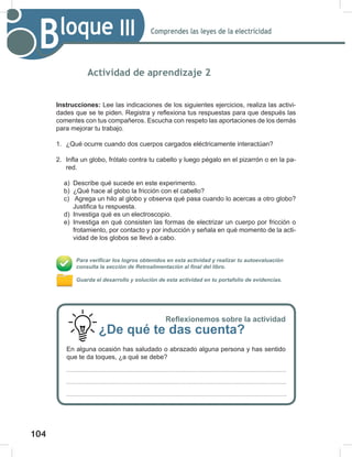 104
106
Comprendes las leyes de la electricidad
Bloque III
Actividad de aprendizaje 2
Instrucciones: Lee las indicaciones de los siguientes ejercicios, realiza las activi-
dades que se te piden. Registra y reflexiona tus respuestas para que después las
comentes con tus compañeros. Escucha con respeto las aportaciones de los demás
para mejorar tu trabajo.
1. ¿Qué ocurre cuando dos cuerpos cargados eléctricamente interactúan?
2. Infla un globo, frótalo contra tu cabello y luego pégalo en el pizarrón o en la pa-
red.
a) Describe qué sucede en este experimento.
b) ¿Qué hace al globo la fricción con el cabello?
c) Agrega un hilo al globo y observa qué pasa cuando lo acercas a otro globo?
Justifica tu respuesta.
d) Investiga qué es un electroscopio.
e) Investiga en qué consisten las formas de electrizar un cuerpo por fricción o
frotamiento, por contacto y por inducción y señala en qué momento de la acti-
vidad de los globos se llevó a cabo.
Para verificar los logros obtenidos en esta actividad y realizar tu autoevaluación
consulta la sección de Retroalimentación al final del libro.
Guarda el desarrollo y solución de esta actividad en tu portafolio de evidencias.
Reflexionemos sobre la actividad
¿De qué te das cuenta?
En alguna ocasión has saludado o abrazado alguna persona y has sentido
que te da toques, ¿a qué se debe?
 