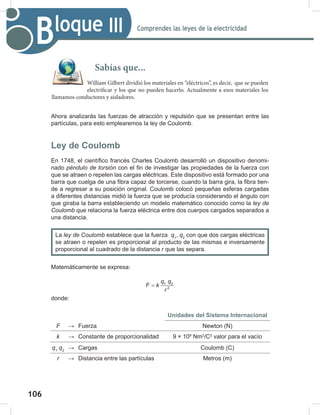 106
108
Comprendes las leyes de la electricidad
Bloque III
Ahora analizarás las fuerzas de atracción y repulsión que se presentan entre las
partículas, para esto emplearemos la ley de Coulomb.
Ley de Coulomb
En 1748, el científico francés Charles Coulomb desarrolló un dispositivo denomi-
nado péndulo	de	torsión con el fin de investigar las propiedades de la fuerza con
que se atraen o repelen las cargas eléctricas. Este dispositivo está formado por una
barra que cuelga de una fibra capaz de torcerse, cuando la barra gira, la fibra tien-
de a regresar a su posición original. Coulomb colocó pequeñas esferas cargadas
a diferentes distancias midió la fuerza que se producía considerando el ángulo con
que giraba la barra estableciendo un modelo matemático conocido como la ley	de	
Coulomb que relaciona la fuerza eléctrica entre dos cuerpos cargados separados a
una distancia.
Matemáticamente se expresa:
1 2
2
q q
F k
r
=
donde:
Unidades del Sistema Internacional
F → Fuerza Newton (N)
k → Constante de proporcionalidad 9 × 109
Nm2
/C2
valor para el vacío
q1
	q2
→ Cargas Coulomb (C)
r → Distancia entre las partículas Metros (m)
La ley	de	Coulomb establece que la fuerza q1
, q2
con que dos cargas eléctricas
se atraen o repelen es proporcional al producto de las mismas e inversamente
proporcional al cuadrado de la distancia r que las separa.
Sabías que...
William Gilbert dividió los materiales en “eléctricos”, es decir, que se pueden
electrificar y los que no pueden hacerlo. Actualmente a esos materiales los
llamamos conductores y aisladores.
 