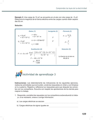 109
Comprendes las leyes de la electricidad
111
Ejemplo 3: Una carga de 10 μC se encuentra en el aire con otra carga de −5 μC.
Determina la magnitud de la fuerza eléctrica entre las cargas cuando están separa-
das 50 cm.
Solución:
Actividad de aprendizaje 3
Instrucciones: Lee detenidamente las indicaciones de los siguientes ejercicios,
realiza las actividades que se te piden, anota las respuestas en orden y con limpieza
en tu cuaderno. Registra y reflexiona tus respuestas para que después las comen-
tes con tus compañeros. Escucha con respeto las aportaciones de los demás para
mejorar tu trabajo.
1. Responde y socializa las repuestas con tus compañeros autoevaluando tu traba-
jo, si es necesario, anexa o corrige información.
a) Las cargas eléctricas se asocian
b) Cargas eléctricas de signos iguales se
Datos (1) Incógnita (2) Fórmula (3)
q1
	=	10	μC
					=	10	×	10−6
	C
q2
	=	5	μC
					=	−5	×	10−6
	C
F
F'	
1 2
2
q q
F k
r
=
r
F
F´
ε
=
Sustitución (4) Solución (5)
( )( )
6 6
2
9
2 1
10 x 10 C 5 x 10 C
N m
F k 9 x 10
C 5 x 10 m
− −
−
 
−
 
= =
 
 
2
F 90 x 10 N
−
= −
90 N
F´
1.006
=
	La	fuerza	en	el	aire	es	
89.46	N.
r	=	50	c
		=	5	×	10−1
	m
k	=	9	×	109	
Nm2
/C2
εr
	=	1.006
 