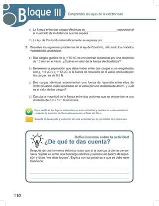 110
112
Comprendes las leyes de la electricidad
Bloque III
c) La fuerza entre dos cargas eléctricas es proporcional
al cuadrado de la distancia que las separa.
d) La ley	de	Coulomb matemáticamente se expresa por
2. Resuelve los siguientes problemas de la ley de Coulomb, utilizando los modelos
matemáticos analizados.
a) Dos cargas iguales de q2
= 50 nC se encuentran separadas por una distancia
de 10 mm en el vacío. ¿Cuál es el valor de la fuerza electrostática?
b) Determina la separación que debe haber entre dos cargas cuya magnitudes
son q1
= 8 μC y q2
= 12 μC, si la fuerza de repulsión en el vacío producida por
las cargas es de 0.8 N.
c) Dos cargas idénticas experimentan una fuerza de repulsión entre ellas de
0.08 N cuando están separadas en el vacío por una distancia de 40 cm. ¿Cuál
es el valor de las cargas?
d) Calcula la magnitud de la fuerza entre dos protones que se encuentran a una
distancia de 8.3 × 1012
m en el aire.
Para verificar los logros obtenidos en esta actividad y realizar tu autoevaluación
consulta la sección de Retroalimentación al final del libro.
Guarda el desarrollo y solución de esta actividad en tu portafolio de evidencias.
Reflexionemos sobre la actividad
¿De qué te das cuenta?
Después de una tormenta eléctrica notas que si te acercas a ciertas perso-
nas u objetos se emite una descarga eléctrica y sientes una fuerza de repul-
sión y dices “me diste toques”. Explica con tus palabras a que se debe este
fenómeno.
 