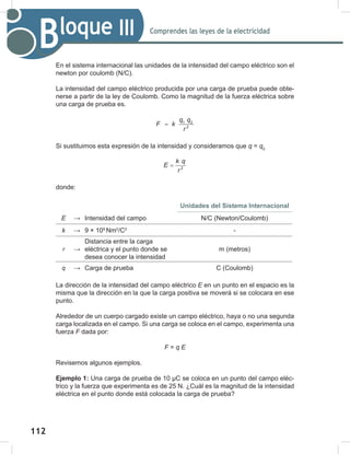 112
114
Comprendes las leyes de la electricidad
Bloque III
En el sistema internacional las unidades de la intensidad del campo eléctrico son el
newton por coulomb (N/C).
La intensidad del campo eléctrico producida por una carga de prueba puede obte-
nerse a partir de la ley de Coulomb. Como la magnitud de la fuerza eléctrica sobre
una carga de prueba es.
q q
F k
r
= 1 2
2
Si sustituimos esta expresión de la intensidad y consideramos que q = q0
k q
E
r
= 2
donde:
Unidades del Sistema Internacional
E → Intensidad del campo N/C (Newton/Coulomb)
k → 9 × 109
Nm2
/C2
-
r →
Distancia entre la carga
eléctrica y el punto donde se
desea conocer la intensidad
m (metros)
q → Carga de prueba C (Coulomb)
La dirección de la intensidad del campo eléctrico E en un punto en el espacio es la
misma que la dirección en la que la carga positiva se moverá si se colocara en ese
punto.
Alrededor de un cuerpo cargado existe un campo eléctrico, haya o no una segunda
carga localizada en el campo. Si una carga se coloca en el campo, experimenta una
fuerza F dada por:
F = q	E
Revisemos algunos ejemplos.
Ejemplo 1: Una carga de prueba de 10 μC se coloca en un punto del campo eléc-
trico y la fuerza que experimenta es de 25 N. ¿Cuál es la magnitud de la intensidad
eléctrica en el punto donde está colocada la carga de prueba?
 