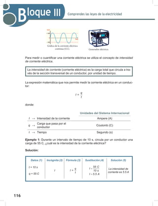 116
118
Comprendes las leyes de la electricidad
Bloque III
Para medir o cuantificar una corriente eléctrica se utiliza el concepto de intensidad	
de	corriente	eléctrica.
La intensidad	de	corriente (corriente eléctrica) es la carga total que circula a tra-
vés de la sección transversal de un conductor, por unidad de tiempo.
La expresión matemática que nos permite medir la corriente eléctrica en un conduc-
tor:
q
I
t
=
donde:
Unidades del Sistema Internacional
I → Intensidad de la corriente Ampere (A)
q →
Carga que pasa por el
conductor
Coulomb (C)
t → Tiempo Segundo (s)
Ejemplo 1: Durante un intervalo de tiempo de 10 s, circula por un conductor una
carga de 55 C, ¿cuál es la intensidad de la corriente eléctrica?
Solución:
Datos (1) Incógnita (2) Fórmula (3) Sustitución (4) Solución (5)
t	=	10	s
q	=	55	C
I
q
I =
t
55 C
I
10 s
I 5.5 A
=
=
La	intensidad	de	
corriente	es	5.5	A
Gráfica de la corriente eléctrica
continua (CC). Generador eléctrico.
 