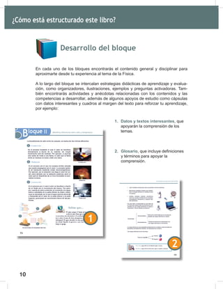 10
12
Desarrollo del bloque
En cada uno de los bloques encontrarás el contenido general y disciplinar para
aproximarte desde tu experiencia al tema de la Física.
A lo largo del bloque se intercalan estrategias didácticas de aprendizaje y evalua-
ción, como organizadores, ilustraciones, ejemplos y preguntas activadoras. Tam-
bién encontrarás actividades y anécdotas relacionadas con los contenidos y las
competencias a desarrollar, además de algunos apoyos de estudio como cápsulas
con datos interesantes y cuadros al margen del texto para reforzar tu aprendizaje,
por ejemplo:
¿Cómo está estructurado este libro?
1. Datos y textos interesantes, que
apoyarán la comprensión de los
temas.
2. Glosario, que incluye definiciones
y términos para apoyar la
comprensión.
1
2
 