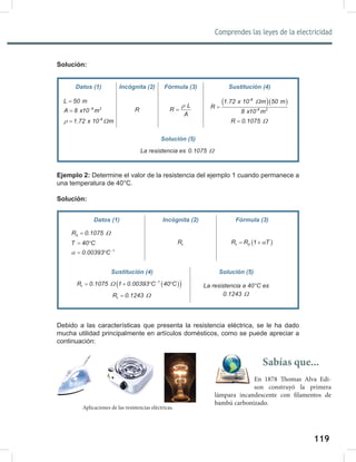 119
Comprendes las leyes de la electricidad
121
Solución:
Ejemplo 2: Determine el valor de la resistencia del ejemplo 1 cuando permanece a
una temperatura de 40°C.
Solución:
Debido a las características que presenta la resistencia eléctrica, se le ha dado
mucha utilidad principalmente en artículos domésticos, como se puede apreciar a
continuación:
Datos (1) Incógnita (2) Fórmula (3)
0
R 0.1075 Ω
=
T 40 C
= °
1
0.00393 C
α −
= °
t
R ( )
t 0
R R 1 T
α
= +
Sustitución (4) Solución (5)
( )
( )
1
t
R 0.1075 1 0.00393 C 40 C
Ω −
= + ° °
t
R 0.1243 Ω
=
La	resistencia	a	40°C	es
0.1243 Ω
Datos (1) Incógnita (2) Fórmula (3) Sustitución (4)
L 50 m
=
6 2
A 8 x10 m
−
=
-8
1.72 x 10 m
ρ Ω
=
R
L
R
A
ρ
=
( )( )
-8
-6 2
1.72 x 10 m 50 m
R
8 x10 m
Ω
=
R 0.1075 Ω
=
Solución (5)
La	resistencia	es	0.1075 Ω
Aplicaciones de las resistencias eléctricas.
Sabías que...
En 1878 Thomas Alva Edi-
son construyó la primera
lámpara incandescente con filamentos de
bambú carbonizado.
 
