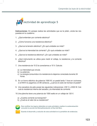123
Comprendes las leyes de la electricidad
125
Actividad de aprendizaje 5
Instrucciones: En parejas realiza las actividades que se te piden, anota las res-
puestas en tu cuaderno.
1. ¿Qué entienden por corriente eléctrica?
2. ¿Cómo funciona una resistencia eléctrica?
3. ¿Qué es la tensión eléctrica? ¿En qué unidades se mide?
4. ¿Qué es la intensidad de corriente? ¿En qué unidades se mide?
5. ¿Qué es la resistencia eléctrica? ¿En qué unidades se mide?
6. ¿Qué instrumento se utiliza para medir el voltaje, la resistencia y la corriente
eléctrica?
7. Una resistencia de 10 Ω la conectamos a 10 V. Calcula:
a) La intensidad que circula.
b) La potencia.
c) La energía consumida si la resistencia la dejamos conectada durante 24
horas.
8. En un horno eléctrico de potencia 1500 W, un pastel tarda 1 hora en cocinarse,
si el KW-h lo pagamos a 0.99 centavos, ¿cuál es el costo de hornear el pastel?
9. Una secadora de pelo posee las siguientes indicaciones: 230 V y 2300 W. Cal-
cula la resistencia interna del secador y la intensidad de corriente.
10.Una plancha tiene una potencia de 1000 watts en un voltaje de 120 V.
a) ¿Cuánta corriente se transporta?
b) ¿Cuál es el valor de su resistencia?
Para verificar los logros obtenidos en esta actividad y realizar tu autoevaluación
consulta la sección de Retroalimentación al final del libro.
Guarda el desarrollo y solución de esta actividad en tu portafolio de evidencias.
 