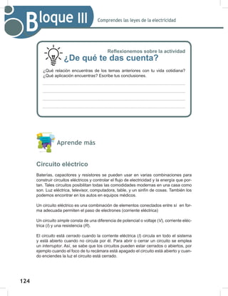 124
126
Comprendes las leyes de la electricidad
Bloque III
Aprende más
Circuito eléctrico
Baterías, capacitores y resistores se pueden usar en varias combinaciones para
construir circuitos eléctricos y controlar el flujo de electricidad y la energía que por-
tan. Tales circuitos posibilitan todas las comodidades modernas en una casa como
son. Luz eléctrica, televisor, computadora, table, y un sinfín de cosas. También los
podemos encontrar en los autos en equipos médicos.
Un circuito eléctrico es una combinación de elementos conectados entre sí en for-
ma adecuada permiten el paso de electrones (corriente eléctrica)
Un circuito	simple consta de una diferencia de potencial o voltaje (V), corriente eléc-
trica (I) y una resistencia (R).
El circuito está cerrado cuando la corriente eléctrica (I) circula en todo el sistema
y está abierto cuando no circula por él. Para abrir o cerrar un circuito se emplea
un interruptor. Así, se sabe que los circuitos pueden estar cerrados o abiertos, por
ejemplo cuando el foco de tu recámara está apagado el circuito está abierto y cuan-
do enciendes la luz el circuito está cerrado.
Reflexionemos sobre la actividad
¿De qué te das cuenta?
¿Qué relación encuentras de los temas anteriores con tu vida cotidiana?
¿Qué aplicación encuentras? Escribe tus conclusiones.
 