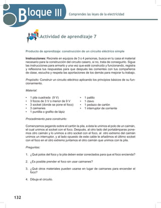 132
134
Comprendes las leyes de la electricidad
Bloque III
Actividad de aprendizaje 7
Producto de aprendizaje: construcción de un circuito eléctrico simple
Instrucciones: Reúnete en equipos de 3 o 4 personas, busca en tu casa el material
necesario para la construcción del circuito casero, si no, trata de conseguirlo. Sigue
las instrucciones para armarlo y una vez que esté construido y funcionando, registra
y reflexiona tus respuestas para que después las comentes con tus compañeros
de clase, escucha y respeta las aportaciones de los demás para mejorar tu trabajo.
Propósito: Construir un circuito eléctrico aplicando los principios básicos de su fun-
cionamiento.
Material:
• 1 pila cuadrada (9 V)
• 3 focos de 3 V o menor de 9 V
• 3 socket (donde se pone el foco)
• 3 caimanes
• 1 puntilla o grafito de lápiz
Procedimiento	para	construirlo:
Comenzamos pegando sobre el cartón la pila, a ésta le unimos el polo de un caimán,
el cual unimos al socket con el foco. Después, al otro lado del portalámparas pone-
mos otro caimán y lo unimos a otro socket con el foco, al otro extremo del caimán
unimos un interruptor, y al lado opuesto de este cable le añadimos el último socket
con el foco en el otro extremo juntamos el otro caimán que unimos con la pila.
Preguntas:
1. ¿Qué polos del foco y la pila deben estar conectados para que el foco encienda?
2. ¿Es posible prender el foco sin usar caimanes?
3. ¿Qué otros materiales pueden usarse en lugar de caimanes para encender el
foco?
4. Dibuja el circuito.
• 1 palillo
• 1 clavo
• 1 pedazo de cartón
• 1 interruptor de corriente
 