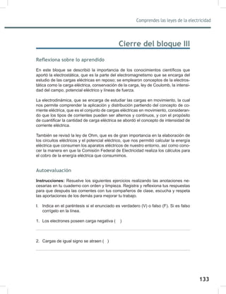 133
Comprendes las leyes de la electricidad
135
Cierre del bloque III
Reflexiona sobre lo aprendido
En este bloque se describió la importancia de los conocimientos científicos que
aportó la electrostática, que es la parte del electromagnetismo que se encarga del
estudio de las cargas eléctricas en reposo; se emplearon conceptos de la electros-
tática como la carga eléctrica, conservación de la carga, ley de Coulomb, la intensi-
dad del campo, potencial eléctrico y líneas de fuerza.
La electrodinámica, que se encarga de estudiar las cargas en movimiento, la cual
nos permite comprender la aplicación y distribución partiendo del concepto de co-
rriente eléctrica, que es el conjunto de cargas eléctricas en movimiento, consideran-
do que los tipos de corrientes pueden ser alternos y continuos, y con el propósito
de cuantificar la cantidad de carga eléctrica se abordó el concepto de intensidad de
corriente eléctrica.
También se revisó la ley de Ohm, que es de gran importancia en la elaboración de
los circuitos eléctricos y el potencial eléctrico, que nos permitió calcular la energía
eléctrica que consumen los aparatos eléctricos de nuestro entorno, así como cono-
cer la manera en que la Comisión Federal de Electricidad realiza los cálculos para
el cobro de la energía eléctrica que consumimos.
Autoevaluación
Instrucciones: Resuelve los siguientes ejercicios realizando las anotaciones ne-
cesarias en tu cuaderno con orden y limpieza. Registra y reflexiona tus respuestas
para que después las comentes con tus compañeros de clase, escucha y respeta
las aportaciones de los demás para mejorar tu trabajo.
I. Indica en el paréntesis si el enunciado es verdadero (V) o falso (F). Si es falso
corrígelo en la línea.
1. Los electrones poseen carga negativa ( )
2. Cargas de igual signo se atraen ( )
 