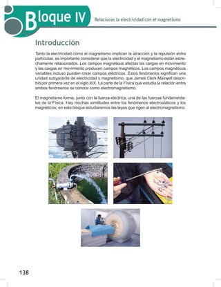 138
140
Bloque IV Relacionas la electricidad con el magnetismo
Introducción
Tanto la electricidad como el magnetismo implican la atracción y la repulsión entre
partículas, es importante considerar que la electricidad y el magnetismo están estre-
chamente relacionados. Los campos magnéticos afectas las cargas en movimiento
y las cargas en movimiento producen campos magnéticos. Los campos magnéticos
variables incluso pueden crear campos eléctricos. Estos fenómenos significan una
unidad subyacente de electricidad y magnetismo, que James Clerk Maxwell descri-
bió por primera vez en el siglo XIX. La parte de la Física que estudia la relación entre
ambos fenómenos se conoce como electromagnetismo.
El magnetismo forma, junto con la fuerza eléctrica, una de las fuerzas fundamenta-
les de la Física. Hay muchas similitudes entre los fenómenos electrostáticos y los
magnéticos; en este bloque estudiaremos las leyes que rigen al electromagnetismo.
 