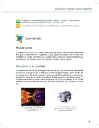 141
143
Relacionas la electricidad con el magnetismo
Para verificar los logros obtenidos en esta actividad y realizar tu autoevaluación
consulta la sección de Retroalimentación al final del libro.
Guarda el desarrollo y solución de esta actividad en tu portafolio de evidencias.
Aprende más
Magnetismo
El magnetismo estudia las propiedades que caracterizan a los imanes, también se
dice que el magnetismo es la propiedad que posee un cuerpo cuando crea a su
alrededor un campo magnético, que puede afectar mediante fuerzas magnéticas a
otros imanes y a metales como hierro, acero, cobalto, platino, níquel.
Magnetismo en la vida diaria
En términos de aplicación, el magnetismo es uno de los campos más importantes
en la física. El magnetismo es esencial en la tecnología moderna como medio del
almacenamiento de datos en cintas y discos magnéticos así como en equipos de
grabación y video, en la medicina en el uso de la resonancia magnética nuclear. El
magnetismo también es esencial en la generación de la electricidad, en el funcio-
namiento de los motores eléctricos, en las comunicaciones, para levantar chatarra,
etc.
Los motores eléctricos funcionan
gracias al campo magnético que se
genera dentro de ellos.
El campo magnético de la Tierra nos
protege de las partículas que
provienen del Sol.
 