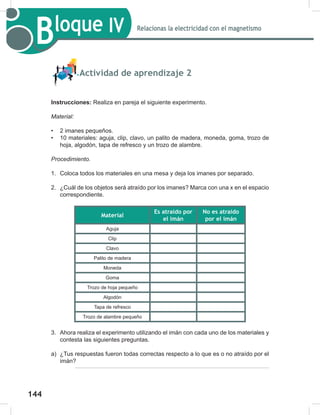 144
146
Bloque IV Relacionas la electricidad con el magnetismo
Actividad de aprendizaje 2
Instrucciones: Realiza en pareja el siguiente experimento.
Material:
• 2 imanes pequeños.
• 10 materiales: aguja, clip, clavo, un palito de madera, moneda, goma, trozo de
hoja, algodón, tapa de refresco y un trozo de alambre.
Procedimiento.	
1. Coloca todos los materiales en una mesa y deja los imanes por separado.
2. ¿Cuál de los objetos será atraído por los imanes? Marca con una x en el espacio
correspondiente.
Material
Es atraído por
el imán
No es atraído
por el imán
Aguja
Clip
Clavo
Palito de madera
Moneda
Goma
Trozo de hoja pequeño
Algodón
Tapa de refresco
Trozo de alambre pequeño
3. Ahora realiza el experimento utilizando el imán con cada uno de los materiales y
contesta las siguientes preguntas.
a) ¿Tus respuestas fueron todas correctas respecto a lo que es o no atraído por el
imán?
 