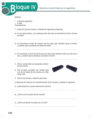 146
148
Bloque IV Relacionas la electricidad con el magnetismo
Material:
• 2 imanes pequeños.
• 6 clips.
Procedimiento:
1. Antes de usar los imanes, contesta las siguientes preguntas:
a) A una misma altura, ¿en cualquier parte del imán se levantará el mismo número
de clips?
b) Si colocamos el imán de manera que los clips sean atraídos hacia el centro,
¿cuántos clips consideras se atraen al imán?
c) Si colocamos el imán de forma que los clips sean atraídos hacia uno de los la-
dos, ¿cuántos clips consideras se atraen al imán?
2. Ahora, comprueba tus respuestas utilizan-
do los imanes.
3. Con un lápiz, marcador, etc. señala cada
uno de los lados de los imanes con dife-
rente color.
4. Acerca los imanes y observa qué pasa.
5. Después de observar el comportamiento de los imanes, contesta lo siguiente:
a) ¿Qué observas cuando acercas los imanes?
b) ¿Cómo son los polos de los imanes?
c) ¿Cómo se llaman los polos de un imán?
 
