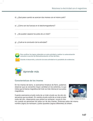 147
149
Relacionas la electricidad con el magnetismo
d) ¿Qué pasa cuando se acercan dos imanes con el mismo polo?
e) ¿Cómo son las fuerzas en el electromagnetismo?
f) ¿Se pueden separar los polos de un imán?
g) ¿Cuál es la conclusión de la actividad?
Para verificar los logros obtenidos en esta actividad y realizar tu autoevaluación
consulta la sección de Retroalimentación al final del libro.
Guarda el desarrollo y solución de esta actividad en tu portafolio de evidencias.
Aprende más
Características de los imanes
En los imanes de barra, si acercamos limadura de fierro, podemos
observar que se concentra mayor cantidad en los extremos, lo que
indica que la fuerza magnética del imán es más intensa en sus polos
magnéticos.
Cuando acercamos el polo norte de un imán al polo sur de otro ob-
servamos que se atraen. En cambio el polo norte de un imán al polo
norte del otro, observamos que ambos se rechazan; ocurre lo mis-
mo cuando se aproximan los polos sur de dos imanes. Entonces polos del mismo
nombre (signo) se rechazan y polos opuestos (signos diferentes) se atraen.
Imán y limadura de fierro.
 