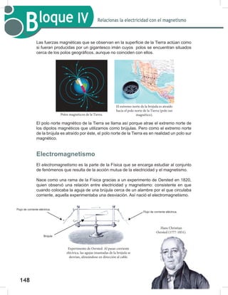148
150
Bloque IV Relacionas la electricidad con el magnetismo
Las fuerzas magnéticas que se observan en la superficie de la Tierra actúan como
si fueran producidas por un gigantesco imán cuyos polos se encuentran situados
cerca de los polos geográficos, aunque no coinciden con ellos.
El polo norte magnético de la Tierra se llama así porque atrae el extremo norte de
los dipolos magnéticos que utilizamos como brújulas. Pero como el extremo norte
de la brújula es atraído por éste, el polo norte de la Tierra es en realidad un polo sur
magnético.
Electromagnetismo
El electromagnetismo es la parte de la Física que se encarga estudiar al conjunto
de fenómenos que resulta de la acción mutua de la electricidad y el magnetismo.
Nace como una rama de la Física gracias a un experimento de Oersted en 1820,
quien observó una relación entre electricidad y magnetismo: consistente en que
cuando colocaba la aguja de una brújula cerca de un alambre por el que circulaba
corriente, aquella experimentaba una desviación. Así nació el electromagnetismo.
Polos magnéticos de la Tierra.
El extremo norte de la brújula es atraído
hacia el polo norte de la Tierra (polo sur
magnético).
Experimento de Oersted. Al pasar corriente
eléctrica, las agujas imantadas de la brújula se
desvían, alineándose en dirección al cable.
Hans Christian
Oersted (1777-1851).
N
S
Flujo de corriente eléctrica.
Flujo de corriente eléctrica.
Brújula
 
