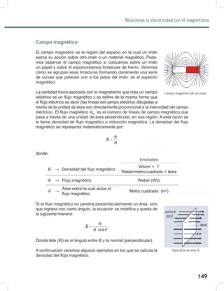 149
151
Relacionas la electricidad con el magnetismo
Campo magnético
El campo	magnético es la región del espacio en la cual un imán
ejerce su acción sobre otro imán o un material magnético. Pode-
mos observar el campo magnético si colocamos sobre un imán
un papel y sobre él espolvoreamos limaduras de hierro. Veremos
cómo se agrupan esas limaduras formando claramente una serie
de curvas que parecen unir a los polos del imán: es el espectro	
magnético.
La cantidad física asociada con el magnetismo que crea un campo
eléctrico es un flujo	magnético y se define de la misma forma que
el flujo eléctrico es decir (las líneas del campo eléctrico dibujadas a
través de la unidad de área son directamente proporcional a la intensidad del campo
eléctrico). El flujo magnético ΦB
, es el número de líneas de campo magnético que
pasa a través de una unidad de área perpendicular, en esa región. A esta razón se
le llama densidad	de	flujo	magnético o inducción	magnética. La densidad del flujo
magnético se representa matemáticamente por:
B
A
Φ
=
donde:
Unidades
B → Densidad del flujo magnético
Wb/m2
= T
Weber/metro cuadrado = tesla
Φ → Flujo magnético Weber (Wb)
A →
Área sobre la cual actúa el
flujo magnético
Metro cuadrado (m2
)
Si el flujo magnético no penetra perpendicularmente un área, sino
que ingresa con cierto ángulo, la ecuación se modifica y queda de
la siguiente manera:
cos
B
A θ
Φ
=
Donde teta (θ)) es el ángulo entre B y la normal (perpendicular).
A continuación veremos algunos ejemplos en los que se calcula la
densidad del flujo magnético.
Campo magnético de un imán.
Superficie de área A.
 