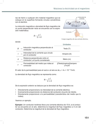 151
153
Relacionas la electricidad con el magnetismo
ras de hierro o cualquier otro material magnético que se
coloque en la superficie formando círculos concéntricos
con el alambre.
La inducción	magnética o densidad	de	flujo	magnético de
un punto perpendicular recto se encuentra con la expre-
sión matemática:
2
I
B
d
µ
π
=
donde:
Unidades
B →
Inducción magnética perpendicular al
conductor
Tesla (T)
I →
Intensidad de la corriente que circula
por el conductor
Ampere (A)
d →
Distancia perpendicular entre el
conductor y el punto considerado
Metro (m)
μ →
Permeabilidad del medio que rodea al
conductor
[(Tesla)(metros)]/ampere
(Tm)/A
El valor de la permeabilidad para el vacío o el aire es de μ = 4π × 10−7
Tm/A.
La densidad de flujo magnético se representa como:
2
I
B
d
µ
π
=
De la expresión anterior se deduce que la densidad de flujo magnético es:
• Directamente proporcional a la intensidad de la corriente eléctrica.
• Inversamente proporcional a la distancia del conductor al punto de interés.
• Directamente proporcional a la permeabilidad (característica del medio que lo
rodea).
Veamos un ejemplo.
Ejemplo: Un conductor rectilíneo lleva una corriente eléctrica de 10 A, si el conduc-
tor se encuentra en el aire, determina la magnitud del flujo magnético a 5 cm del
conductor. Determina la magnitud de la densidad de flujo magnético.
Campo magnético de una corriente eléctrica.
Conductor
l	(Intensidad	de	
corriente)
 