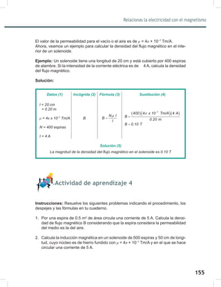 155
157
Relacionas la electricidad con el magnetismo
El valor de la permeabilidad para el vacío o el aire es de μ = 4π × 10−7
Tm/A.
Ahora, veamos un ejemplo para calcular la densidad del flujo magnético en el inte-
rior de un solenoide.
Ejemplo: Un solenoide tiene una longitud de 20 cm y está cubierto por 400 espiras
de alambre. Si la intensidad de la corriente eléctrica es de 4 A, calcula la densidad
del flujo magnético.
Solución:
Actividad de aprendizaje 4
Instrucciones: Resuelve los siguientes problemas indicando el procedimiento, los
despejes y las fórmulas en tu cuaderno.
1. Por una espira de 0.5 m2
de área circula una corriente de 5 A. Calcula la densi-
dad de flujo magnético B considerando que la espira considera la permeabilidad
del medio es la del aire.
2. Calcula la inducción magnética en un solenoide de 500 espiras y 50 cm de longi-
tud, cuyo núcleo es de hierro fundido con μ = 4π × 10−7
Tm/A y en el que se hace
circular una corriente de 5 A.
Datos (1) Incógnita (2) Fórmula (3) Sustitución (4)
l	=	20	cm
		=	0.20	m
μ	=	4π	x	10−7
	Tm/A
N	=	400	espiras
I	=	4	A
B
N I
B
l
µ
=
( )( )( )
7
400 4 x 10 Tm/A 4 A
B
0.20 m
B 0.10 T
π −
=
=
Solución (5)
La	magnitud	de	la	densidad	del	flujo	magnético	en	el	solenoide	es	0.10	T
 