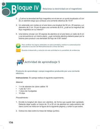 156
158
Bloque IV Relacionas la electricidad con el magnetismo
3. ¿Cuál es la densidad del flujo magnético en el aire en un punto localizado a 5 cm
de un alambre largo que conduce una corriente eléctrica de 10 A?
4. Un solenoide con núcleo en el aire tiene una longitud de 50 cm, 20 espiras y un
diámetro de 2 cm. Si por él pasa una corriente de 8 A, ¿cuál es la magnitud del
flujo magnético en su interior?
5. Una bobina circular con 30 espiras de alambre en el aire tiene un radio de 8 cm
y se encuentra en un mismo plano, ¿qué corriente eléctrica deberá pasar por la
bobina para producir una densidad de flujo de 0.001 tesla?
Para verificar los logros obtenidos en esta actividad y realizar tu autoevaluación
consulta la sección de Retroalimentación al final del libro.
Guarda el desarrollo y solución de esta actividad en tu portafolio de evidencias.
Actividad de aprendizaje 5
Producto de aprendizaje: campo magnético producido por una corriente
eléctrica.
Instrucciones: En pareja realiza el siguiente experimento.
Material:
• 1 m de alambre de cobre calibre 18
• 1 pila de 1.5 V
• 1 clavo de 2 pulgadas
• 10 clips
Procedimiento:
1. Enrolla la longitud del clavo con alambre, de forma que quede bien apretado.
Deberás dejar suelto un tramo de 15 a 20 cm de alambre en cada extremo del
clavo (como se indica en la figura de la siguiente página) y cortar lo que sobre.
2. Coloca los clips sobre la mesa de trabajo (juntos).
 