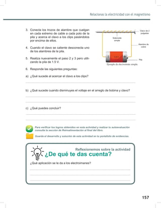 157
159
Relacionas la electricidad con el magnetismo
Ejemplo de electroimán simple.
3. Conecta los trozos de alambre que cuelgan
en cada extremo de cable a cada polo de la
pila y acerca el clavo a los clips pasándolos
por encima de ellos.
4. Cuando el clavo se caliente desconecta uno
de los alambres de la pila.
5. Realiza nuevamente el paso 2 y 3 pero utili-
zando la pila de 1.5 V.
6. Responde las siguientes preguntas:
a) ¿Qué sucede al acercar el clavo a los clips?
b) ¿Qué sucede cuando disminuyes el voltaje en el arreglo de bobina y clavo?
c) ¿Qué puedes concluir?
Para verificar los logros obtenidos en esta actividad y realizar tu autoevaluación
consulta la sección de Retroalimentación al final del libro.
Guarda el desarrollo y solución de esta actividad en tu portafolio de evidencias.
Solenoide
simple
Clavo de 2
pulgadas
Alambre de
cobre
1.5 V
Pila
Reflexionemos sobre la actividad
¿De qué te das cuenta?
¿Qué aplicación se le da a los electroimanes?
 