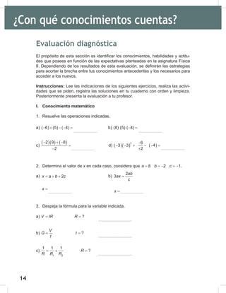 14
16
¿Con qué conocimientos cuentas?
Evaluación diagnóstica
El propósito de esta sección es identificar los conocimientos, habilidades y actitu-
des que posees en función de las expectativas planteadas en la asignatura Física
II. Dependiendo de los resultados de esta evaluación, se definirán las estrategias
para acortar la brecha entre tus conocimientos antecedentes y los necesarios para
acceder a los nuevos.
Instrucciones: Lee las indicaciones de los siguientes ejercicios, realiza las activi-
dades que se piden, registra las soluciones en tu cuaderno con orden y limpieza.
Posteriormente presenta la evaluación a tu profesor.
I. Conocimiento matemático
1. Resuelve las operaciones indicadas.
a) ( 6) (5) ( 4)
− + − − = b) (8) (5) ( 4)
− =
c)
( )( ) ( )
2 9 8
2
− + −
=
−
d) ( )( ) ( )
3 6
3 3 4
2
−
− − + − − =
+
2. Determina el valor de x en cada caso, considera que 8 2 1
a b c
= =
− =
− .
a) b)
3. Despeja la fórmula para la variable indicada.
a) ?
V IR R
= =
b) ?
V
G t
t
= =
c)
1 2
1 1 1
?
R
R R R
=
+ =
2
x a b c
x
= + +
=
2
3
ab
ax
c
x
=
=
 