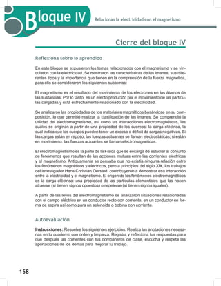 158
160
Bloque IV Relacionas la electricidad con el magnetismo
Cierre del bloque IV
Reflexiona sobre lo aprendido
En este bloque se expusieron los temas relacionados con el magnetismo y se vin-
cularon con la electricidad. Se mostraron las características de los imanes, sus dife-
rentes tipos y la importancia que tienen en la comprensión de la fuerza magnética,
para ello se consideraron los siguientes subtemas:
El magnetismo es el resultado del movimiento de los electrones en los átomos de
las sustancias. Por lo tanto, es un efecto producido por el movimiento de las particu-
las cargadas y está estrechamente relacionado con la electricidad.
Se analizaron las propiedades de los materiales magnéticos basándose en su com-
posición, lo que permitió realizar la clasificación de los imanes. Se comprendió la
utilidad del electromagnetismo, así como las interacciones electromagnéticas, las
cuales se originan a partir de una propiedad de los cuerpos: la carga eléctrica, la
cual indica que los cuerpos pueden tener un exceso o déficit de cargas negativas. Si
las cargas están en reposo, las fuerzas actuantes se llaman electrostáticas; si están
en movimiento, las fuerzas actuantes se llaman electromagnéticas.
El electromagnetismo es la parte de la Física que se encarga de estudiar al conjunto
de fenómenos que resultan de las acciones mutuas entre las corrientes eléctricas
y el magnetismo. Antiguamente se pensaba que no existía ninguna relación entre
los fenómenos magnéticos y eléctricos, pero a principios del siglo XlX, los trabajos
del investigador Hans Christian Oersted, contribuyeron a demostrar esa interacción
entre la electricidad y el magnetismo. El origen de los fenómenos electromagnéticos
es la carga eléctrica: una propiedad de las partículas elementales que las hacen
atraerse (si tienen signos opuestos) o repelerse (si tienen signos iguales).
A partir de las leyes del electromagnetismo se analizaron situaciones relacionadas
con el campo eléctrico en un conductor recto con corriente, en un conductor en for-
ma de espira así como para un selenoide o bobina con corriente.
Autoevaluación
Instrucciones: Resuelve los siguientes ejercicios. Realiza las anotaciones necesa-
rias en tu cuaderno con orden y limpieza. Registra y reflexiona tus respuestas para
que después las comentes con tus compañeros de clase, escucha y respeta las
aportaciones de los demás para mejorar tu trabajo.
 