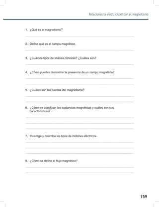 159
161
Relacionas la electricidad con el magnetismo
1. ¿Qué es el magnetismo?
2. Define qué es el campo magnético.
3. ¿Cuántos tipos de imanes conoces? ¿Cuáles son?
4. ¿Cómo puedes demostrar la presencia de un campo magnético?
5. ¿Cuáles son las fuentes del magnetismo?
6. ¿Cómo se clasifican las sustancias magnéticas y cuáles son sus
características?
7. Investiga y describe los tipos de motores eléctricos.
8. ¿Cómo se define el flujo magnético?
 