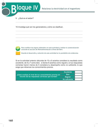 160
162
Bloque IV Relacionas la electricidad con el magnetismo
9. ¿Qué es el weber?
10.Investiga qué son los generadores y cómo se clasifican.
Para verificar los logros obtenidos en esta actividad y realizar tu autoevaluación
consulta la sección de Retroalimentación al final del libro.
Guarda el desarrollo y solución de esta actividad en tu portafolio de evidencias.
Si en la actividad anterior obtuviste de 10 a 9 aciertos considera tu resultado como
excelente, de 8 a 7 como bien,		si tienes 6 aciertos como regular	y si tus respuestas
correctas fueron menos de 5 considera tu desempeño como no	suficiente, lo que
exige que refuerces tus conocimientos previos.
¿Cómo evalúas el nivel de tus conocimientos previos en
función de las respuestas correctas que tuviste?
Excelente
Bien
Regular
No suficiente
 