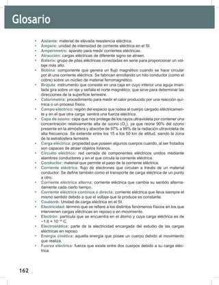 162
164
• Aislante: material de elevada resistencia eléctrica.
• Ampere: unidad de intensidad de corriente eléctrica en el SI.
• Amperímetro: aparato para medir corrientes eléctricas.
• Atracción: cargas eléctricas de diferente signo se atraen.
• Batería: grupo de pilas eléctricas conectadas en serie para proporcionar un vol-
taje más alto.
• Bobina: componente que genera un flujo magnético cuando se hace circular
por él una corriente eléctrica. Se fabrican enrollando un hilo conductor (como el
cobre) sobre un núcleo de material ferromagnético.
• Brújula: instrumento que consiste en una caja en cuyo interior una aguja iman-
tada gira sobre un eje y señala el norte magnético, que sirve para determinar las
direcciones de la superficie terrestre.
• Calorimetría: procedimiento para medir el calor producido por una reacción quí-
mica o un proceso físico.
• Campo eléctrico: región del espacio que rodea al cuerpo cargado eléctricamen-
te y en el que otra carga sentirá una fuerza eléctrica.
• Capa de ozono: capa que nos protege de los rayos ultravioleta por contener una
concentración relativamente alta de ozono (O3
), ya que reúne 90% del ozono
presente en la atmósfera y absorbe de 97% a 99% de la radiación ultravioleta de
alta frecuencia. Se extiende entre los 15 a los 50 km de altitud, siendo la zona
de la estratosfera terrestre.
• Carga eléctrica: propiedad que poseen algunos cuerpos cuando, al ser frotados
son capaces de atraer objetos livianos.
• Circuito eléctrico: red cerrada de componentes eléctricos unidos mediante
alambres conductores y en el que circula la corriente eléctrica.
• Conductor: material que permite el paso de la corriente eléctrica.
• Corriente eléctrica: flujo de electrones que circulan a través de un material
conductor. Se define también como el transporte de carga eléctrica de un punto
a otro.
• Corriente eléctrica alterna: corriente eléctrica que cambia su sentido alterna-
damente cada cierto tiempo.
• Corriente eléctrica continua o directa: corriente eléctrica que lleva siempre el
mismo sentido debido a que el voltaje que la produce es constante.
• Coulomb: Unidad de carga eléctrica en el SI.
• Electricidad: término que se refiere a los distintos fenómenos físicos en los que
intervienen cargas eléctricas en reposo o en movimiento.
• Electrón: partícula que se encuentra en el átomo y cuya carga eléctrica es de
−1.6 × 10−19
C.
• Electrostática: parte de la electricidad encargada del estudio de las cargas
eléctricas en reposo.
• Energía cinética: aquella energía que posee un cuerpo debido al movimiento
que realiza.
• Fuerza eléctrica: fuerza que existe entre dos cuerpos debido a su carga eléc-
trica.
Glosario
 